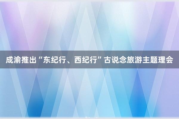 成渝推出“东纪行、西纪行”古说念旅游主题理会