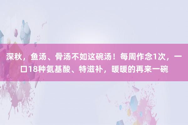 深秋，鱼汤、骨汤不如这碗汤！每周作念1次，一口18种氨基酸、特滋补，暖暖的再来一碗