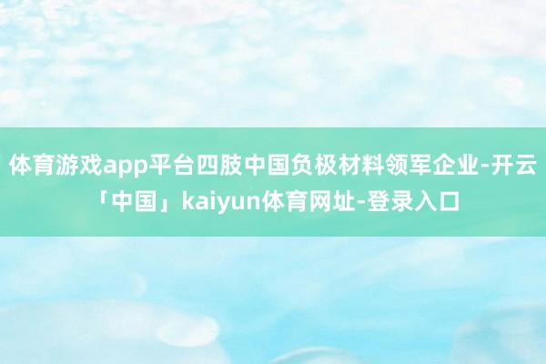 体育游戏app平台四肢中国负极材料领军企业-开云「中国」kaiyun体育网址-登录入口